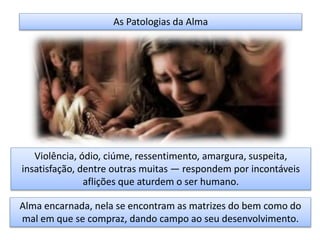 As Patologias da Alma
Violência, ódio, ciúme, ressentimento, amargura, suspeita,
insatisfação, dentre outras muitas — respondem por incontáveis
aflições que aturdem o ser humano.
Alma encarnada, nela se encontram as matrizes do bem como do
mal em que se compraz, dando campo ao seu desenvolvimento.
 