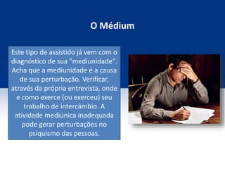 O Médium
Este tipo de assistido já vem com o
diagnóstico de sua "mediunidade".
Acha que a mediunidade é a causa
de sua perturbação. Verificar,
através da própria entrevista, onde
e como exerce (ou exerceu) seu
trabalho de intercâmbio. A
atividade mediúnica inadequada
pode gerar perturbações no
psiquismo das pessoas.
 