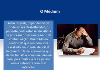 O Médium
Além do mais, dependendo de
onde estava "trabalhando", o
paciente pode estar sendo vítima
de processo obsessivo oriundo de
contaminação. Orientá-lo no
sentido de que seu dom será
reavaliado mais tarde, depois do
tratamento. Jamais prometer que
ele vai trabalhar como médium na
casa, pois muitas vezes a pessoa
vem à entrevista com essa
intenção.
 