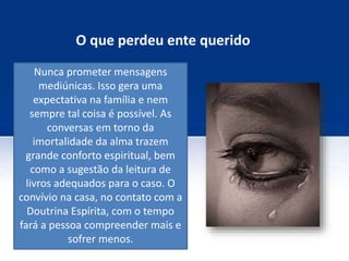 O que perdeu ente querido
Nunca prometer mensagens
mediúnicas. Isso gera uma
expectativa na família e nem
sempre tal coisa é possível. As
conversas em torno da
imortalidade da alma trazem
grande conforto espiritual, bem
como a sugestão da leitura de
livros adequados para o caso. O
convívio na casa, no contato com a
Doutrina Espírita, com o tempo
fará a pessoa compreender mais e
sofrer menos.
 