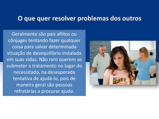 O que quer resolver problemas dos outros
Geralmente são pais aflitos ou
cônjuges tentando fazer qualquer
coisa para salvar determinada
situação de desequilíbrio instalada
em suas vidas. Não raro querem se
submeter a tratamento no lugar do
necessitado, na desesperada
tentativa de ajudá-lo, pois de
maneira geral são pessoas
refratárias a procurar ajuda.
 