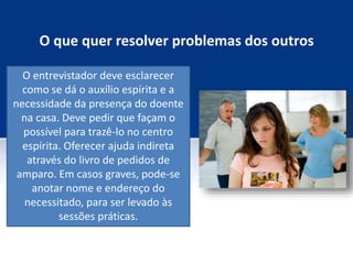 O que quer resolver problemas dos outros
O entrevistador deve esclarecer
como se dá o auxílio espírita e a
necessidade da presença do doente
na casa. Deve pedir que façam o
possível para trazê-lo no centro
espírita. Oferecer ajuda indireta
através do livro de pedidos de
amparo. Em casos graves, pode-se
anotar nome e endereço do
necessitado, para ser levado às
sessões práticas.
 