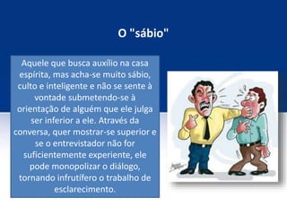O "sábio"
Aquele que busca auxílio na casa
espírita, mas acha-se muito sábio,
culto e inteligente e não se sente à
vontade submetendo-se à
orientação de alguém que ele julga
ser inferior a ele. Através da
conversa, quer mostrar-se superior e
se o entrevistador não for
suficientemente experiente, ele
pode monopolizar o diálogo,
tornando infrutífero o trabalho de
esclarecimento.
 