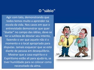 O "sábio"
Agir com tato, demonstrando que
todos temos muito a aprender na
escola da vida. Nos casos em que o
entrevistado demonstrar que quer
"duelar" no campo das idéias, deve-se
ter a sutileza de desviar seu intento,
fazendo-o ver que aquele não é o
momento e o local apropriado para
disputas. Jamais esquecer que se está
diante de pessoa em desequilíbrio.
Mostrar que a casa espírita e o
Espiritismo estão ali para ajudá-lo, se
tiver humildade para se colocar como
necessitado da alma.
 