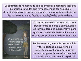 Os sofrimentos humanos de qualquer tipo são manifestações dos
distúrbios profundos que remanescem no ser espiritual,
desarticulando os sensores emocionais e a harmonia vibratória que
vige nas células, o que faculta a instalação das enfermidades.
O conhecimento do ser imortal, da sua
preexistência ao berço e sobrevivência
ao túmulo, torna-se indispensável para
qualquer cometimento terapêutico em
relação aos problemas e dores humanos.
Por isso mesmo, a terapia do amor é de
vital importância, envolvendo o
paciente em confiança e ternura, ao
mesmo tempo esclarecendo-o quanto à
sua realidade e constituição espiritual.
 