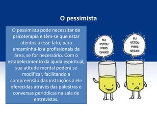 O pessimista
O pessimista pode necessitar de
psicoterapia e têm-se que estar
atentos a esse fato, para
encaminhá-lo a profissionais da
área, se for necessário. Com o
estabelecimento da ajuda espiritual,
sua atitude mental poderá se
modificar, facilitando a
compreensão das instruções a ele
oferecidas através das palestras e
conversas periódicas na sala de
entrevistas.
 