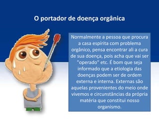 O portador de doença orgânica
Normalmente a pessoa que procura
a casa espírita com problema
orgânico, pensa encontrar ali a cura
de sua doença, pois acha que vai ser
"operado" etc. É bom que seja
informado que a etiologia das
doenças podem ser de ordem
externa e interna. Externas são
aquelas provenientes do meio onde
vivemos e circunstâncias da própria
matéria que constitui nosso
organismo.
 