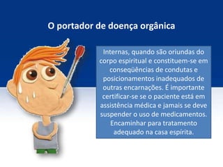 O portador de doença orgânica
Internas, quando são oriundas do
corpo espiritual e constituem-se em
conseqüências de condutas e
posicionamentos inadequados de
outras encarnações. É importante
certificar-se se o paciente está em
assistência médica e jamais se deve
suspender o uso de medicamentos.
Encaminhar para tratamento
adequado na casa espírita.
 