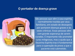 O portador de doença grave
São pessoas que vêm à casa espírita,
normalmente trazidas por seus
familiares, em estado de desespero
por portarem doenças graves e às
vezes crônicas. Essas pessoas vêm
com grande esperança de serem
curadas. É importante não prometer
curas milagrosas, mas a ajuda que a
Doutrina Espírita traz é fundamental
para a superação da prova a que o
paciente está submetido.
 