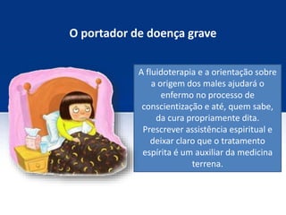 O portador de doença grave
A fluidoterapia e a orientação sobre
a origem dos males ajudará o
enfermo no processo de
conscientização e até, quem sabe,
da cura propriamente dita.
Prescrever assistência espiritual e
deixar claro que o tratamento
espírita é um auxiliar da medicina
terrena.
 