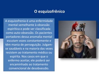 O esquizofrênico
A esquizofrenia é uma enfermidade
mental semelhante à obsessão
espirítica e pode ser classificada
como auto-obsessão. Os pacientes
portadores dessa anomalia mental
escutam vozes constantemente e
têm mania de perseguição. Julgam-
se saudáveis e na maioria das vezes
resistem ao tratamento médico ou
espírita. Nos casos em que o
enfermo aceitar, ele poderá ser
encaminhado ao tratamento
convencional de desobsessão.
 