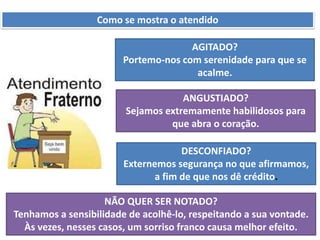 Como se mostra o atendido
AGITADO?
Portemo-nos com serenidade para que se
acalme.
ANGUSTIADO?
Sejamos extremamente habilidosos para
que abra o coração.
DESCONFIADO?
Externemos segurança no que afirmamos,
a fim de que nos dê crédito.
NÃO QUER SER NOTADO?
Tenhamos a sensibilidade de acolhê-lo, respeitando a sua vontade.
Às vezes, nesses casos, um sorriso franco causa melhor efeito.
 