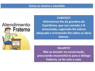 Como se mostra o atendido
CURIOSO?
Informemos-lhe da grandeza do
Espiritismo, que nos convida à fé
raciocinada, sugerindo-lhe leitura
adequada e orientando-lhe sobre as obras
básicas.
FALANTE?
Não se exceder na conversação,
procurando encaminhá-lo para o diálogo
fraterno, se for este o caso.
 
