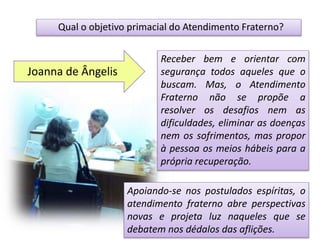 Qual o objetivo primacial do Atendimento Fraterno?
Receber bem e orientar com
segurança todos aqueles que o
buscam. Mas, o Atendimento
Fraterno não se propõe a
resolver os desafios nem as
dificuldades, eliminar as doenças
nem os sofrimentos, mas propor
à pessoa os meios hábeis para a
própria recuperação.
Apoiando-se nos postulados espíritas, o
atendimento fraterno abre perspectivas
novas e projeta luz naqueles que se
debatem nos dédalos das aflições.
Joanna de Ângelis
 