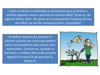 Como conduzir a orientação a uma pessoa que já tentou o
suicídio algumas vezes e persiste na mesma idéia? Deve-se, de
alguma forma, dizer- lhe quais as consequências funestas do seu
ato infeliz ou ser-lhe compreensivo e consolador?
A melhor maneira de consolar é
advertir quanto aos riscos que advêm
como consequências dos nossos atos
impensados. Consola-se, quando se
esclarece. A melhor forma de consolar
alguém é arrancá-lo da ignorância,
educá-lo.
 
