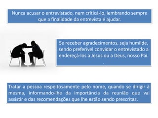 Nunca acusar o entrevistado, nem criticá-lo, lembrando sempre
que a finalidade da entrevista é ajudar.
Se receber agradecimentos, seja humilde,
sendo preferível convidar o entrevistado a
endereçá-los a Jesus ou a Deus, nosso Pai.
.
Tratar a pessoa respeitosamente pelo nome, quando se dirigir à
mesma, informando-lhe da importância da reunião que vai
assistir e das recomendações que lhe estão sendo prescritas.
 