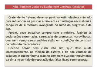 Recomendações práticas
para os atendentes
Não Prometer Curas ou Estabelecer Certezas Absolutas
O atendente fraterno deve ser positivo, estimulante e animado
para influenciar as pessoas a fazerem as mudanças necessárias à
conquista de si mesmas, avançando no rumo do progresso e da
paz.
Porém, deve trabalhar sempre com o relativo, fugindo às
declarações extremadas, carregadas de promessas maravilhosas,
que, nem sempre os atendidos estão em condições de construir
ou delas são merecedores.
Deve-se deixar bem claro, isto sim, que Deus ajuda
incessantemente, na medida do esforço e da boa vontade de
cada um, e que nenhuma ação no bem nem qualquer movimento
da alma no sentido de reparação das faltas ficará sem resposta.
 