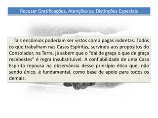 Recomendações práticas
para os atendentes
Recusar Gratificações, Atenções ou Distinções Especiais
Tais encômios poderiam ser vistos como pagas indiretas. Todos
os que trabalham nas Casas Espíritas, servindo aos propósitos do
Consolador, na Terra, já sabem que o “dai de graça o que de graça
recebestes” é regra insubstituível. A confiabilidade de uma Casa
Espírita repousa na observância desse princípio ético que, não
sendo único, é fundamental, como base de apoio para todos os
demais.
 