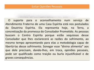 Recomendações práticas
para os atendentes
Evitar Opiniões Pessoais
O suporte para o aconselhamento num serviço de
Atendimento Fraterno de uma Casa Espírita está nos postulados
da Doutrina Espírita. Ela representa hoje, na Terra, a
concretização da promessa do Consolador Prometido. As pessoas
buscam o Centro Espírita porque estão sequiosas desse
Consolador que lhes esclarecerá as razões do sofrimento, ao
mesmo tempo apresentando para elas a metodologia capaz de
libertá-las desse sofrimento. Sonegar esse “divino alimento” aos
que dele precisam, dando-lhes, em troca, opiniões pessoais,
pode ser qualificado como traição ou burla injustificável e de
graves consequências.
 