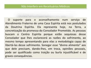 Recomendações práticas
para os atendentes
Não Interferir em Receituários Médicos
O suporte para o aconselhamento num serviço de
Atendimento Fraterno de uma Casa Espírita está nos postulados
da Doutrina Espírita. Ela representa hoje, na Terra, a
concretização da promessa do Consolador Prometido. As pessoas
buscam o Centro Espírita porque estão sequiosas desse
Consolador que lhes esclarecerá as razões do sofrimento, ao
mesmo tempo apresentando para elas a metodologia capaz de
libertá-las desse sofrimento. Sonegar esse “divino alimento” aos
que dele precisam, dando-lhes, em troca, opiniões pessoais,
pode ser qualificado como traição ou burla injustificável e de
graves consequências.
 