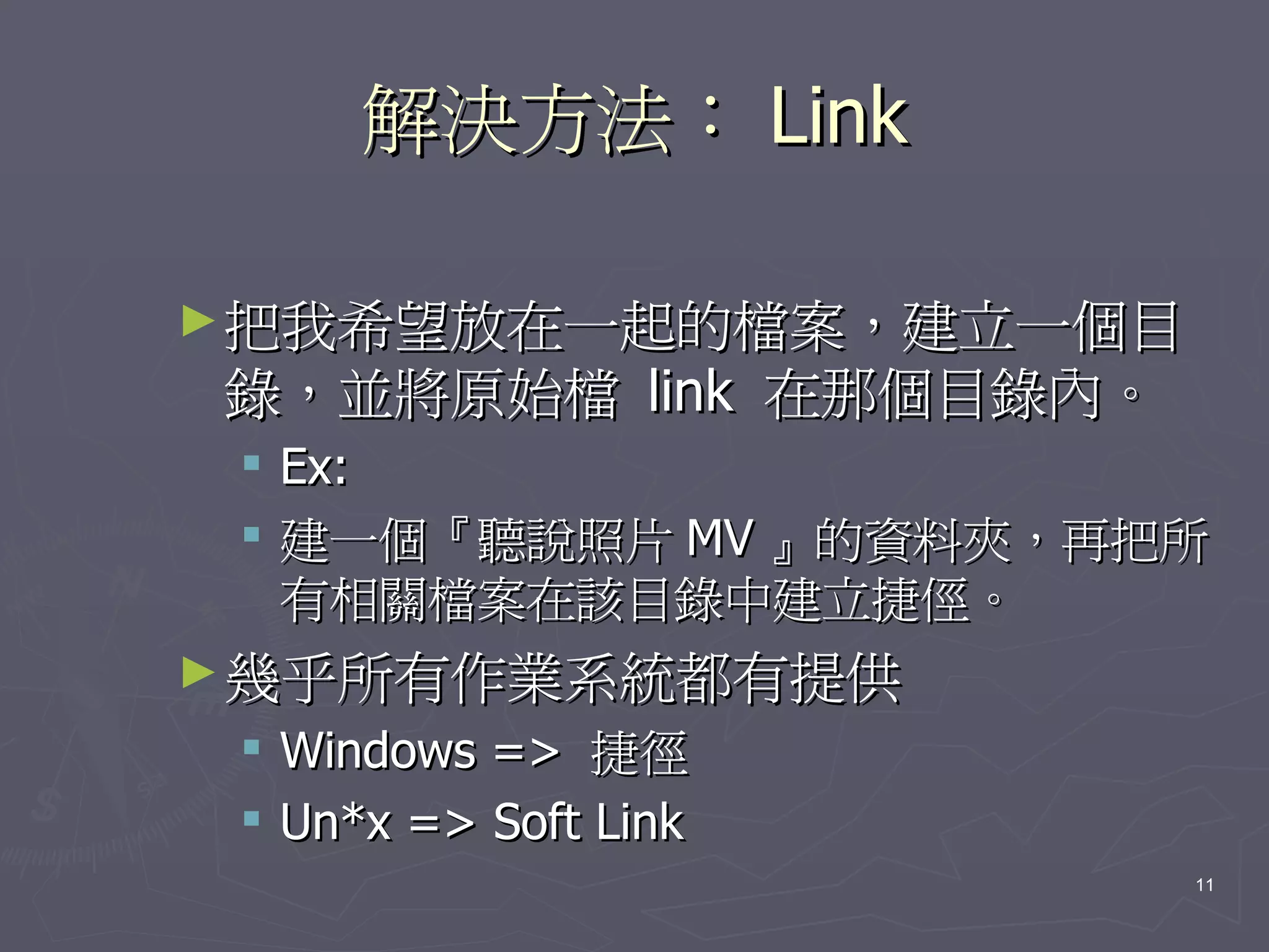 解決方法： Link

► 把我希望放在一起的檔案，建立一個目
錄，並將原始檔 link 在那個目錄內。
  Ex:
  建一個『聽說照片 MV 』的資料夾，再把所
   有相關檔案在該目錄中建立捷俓。
► 幾乎所有作業系統都有提供
    Windows => 捷徑
    Un*x => Soft Link
                         11
 