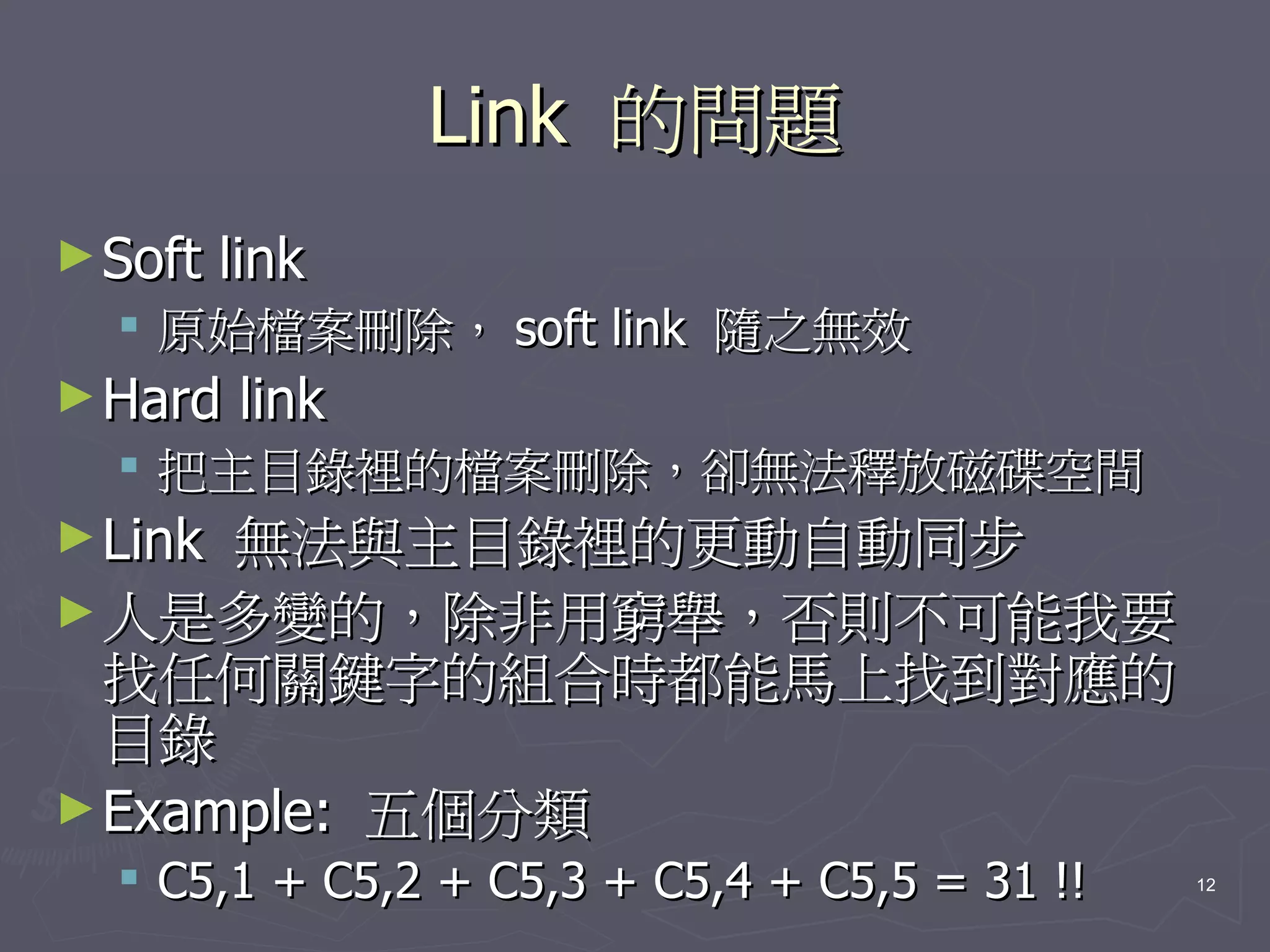 Link 的問題
► Soft   link
   原始檔案刪除， soft link 隨之無效
► Hard   link
   把主目錄裡的檔案刪除，卻無法釋放磁碟空間
► Link無法與主目錄裡的更動自動同步
► 人是多變的，除非用窮舉，否則不可能我要
  找任何關鍵字的組合時都能馬上找到對應的
  目錄
► Example: 五個分類
   C5,1 + C5,2 + C5,3 + C5,4 + C5,5 = 31 !!   12
 