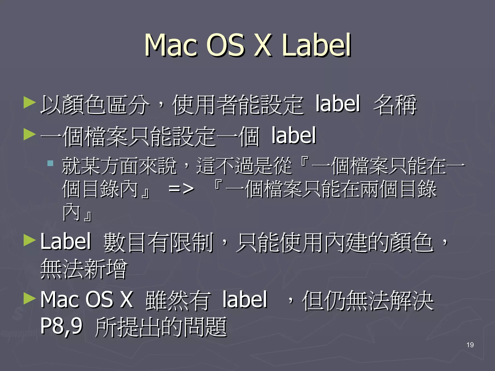 Mac OS X Label
► 以顏色區分，使用者能設定    label 名稱
► 一個檔案只能設定一個 label
   就某方面來說，這不過是從『一個檔案只能在一
    個目錄內』 => 『一個檔案只能在兩個目錄
    內』
► Label數目有限制，只能使用內建的顏色，
  無法新增
► Mac OS X 雖然有 label ，但仍無法解決
  P8,9 所提出的問題
                               19
 