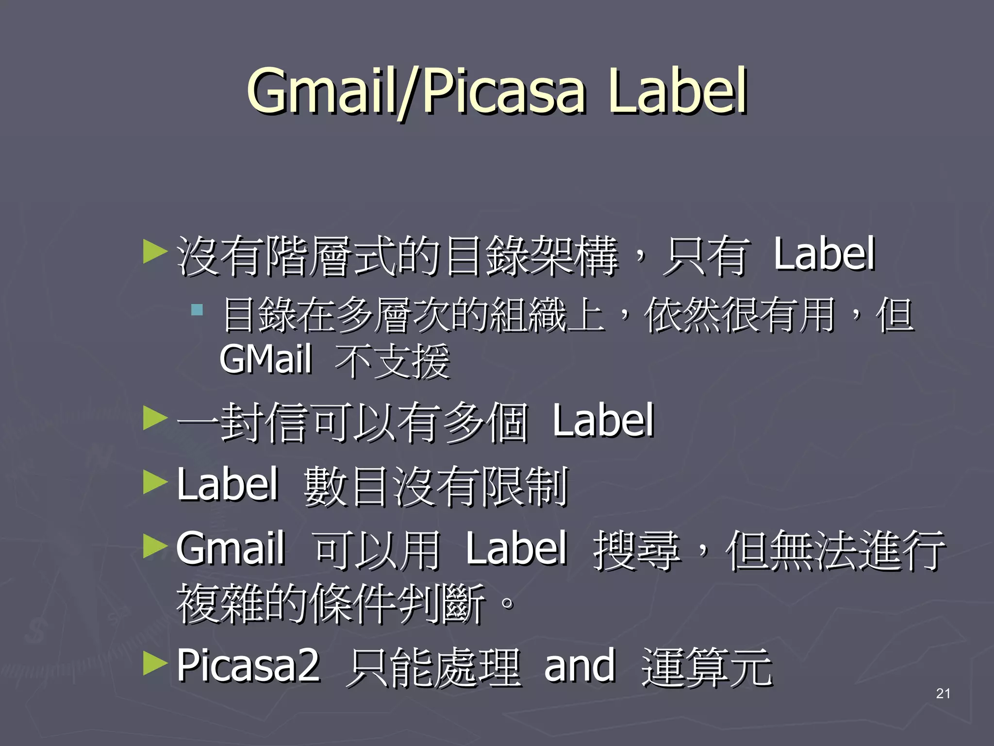 Gmail/Picasa Label

► 沒有階層式的目錄架構，只有         Label
  目錄在多層次的組織上，依然很有用，但
   GMail 不支援
► 一封信可以有多個      Label
► Label 數目沒有限制
► Gmail 可以用 Label 搜尋，但無法進行
  複雜的條件判斷。
► Picasa2 只能處理 and 運算元
                                21
 