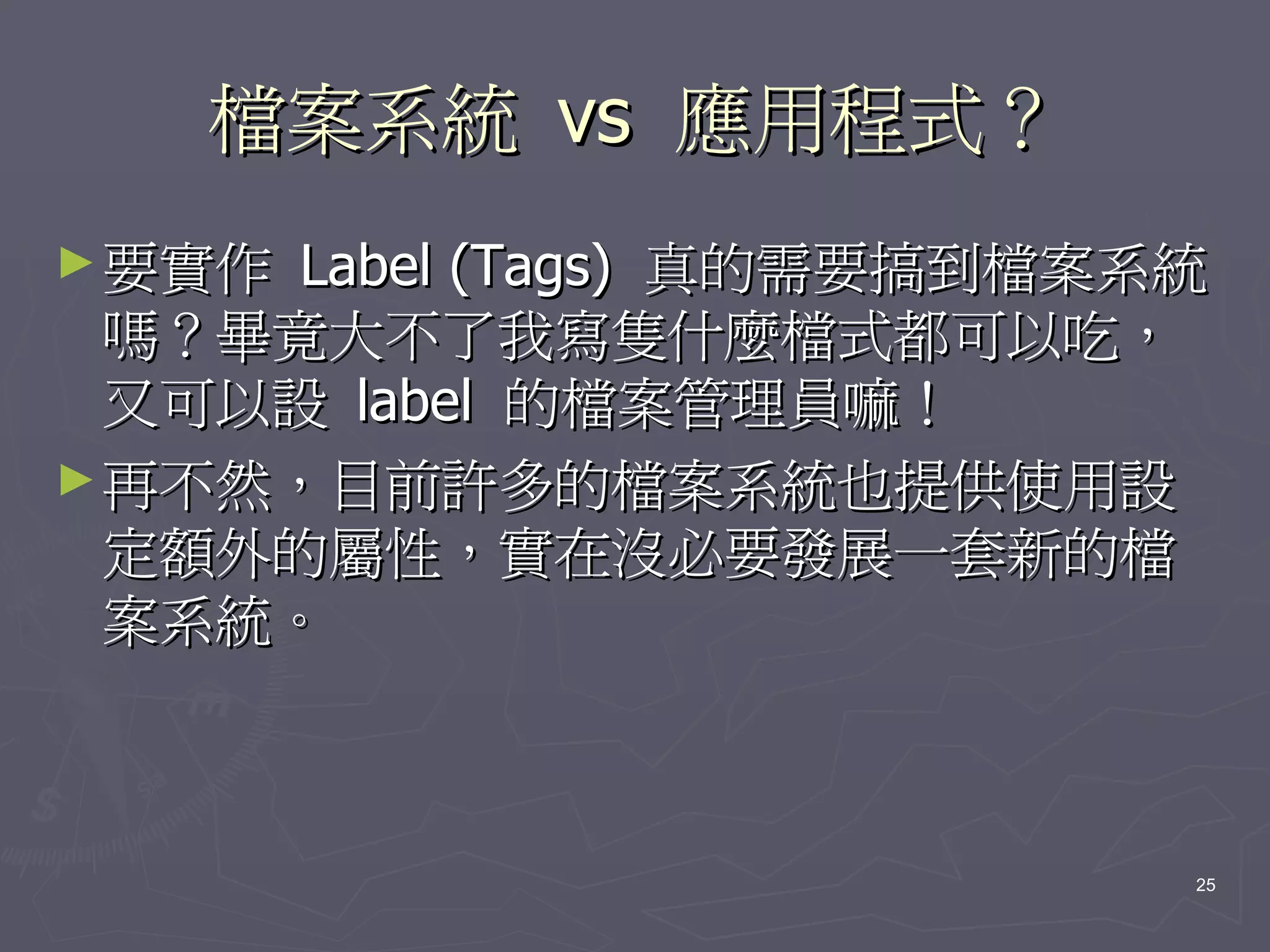 檔案系統 vs 應用程式？
► 要實作 Label (Tags) 真的需要搞到檔案系統
  嗎？畢竟大不了我寫隻什麼檔式都可以吃，
  又可以設 label 的檔案管理員嘛！
► 再不然，目前許多的檔案系統也提供使用設
  定額外的屬性，實在沒必要發展一套新的檔
  案系統。



                            25
 