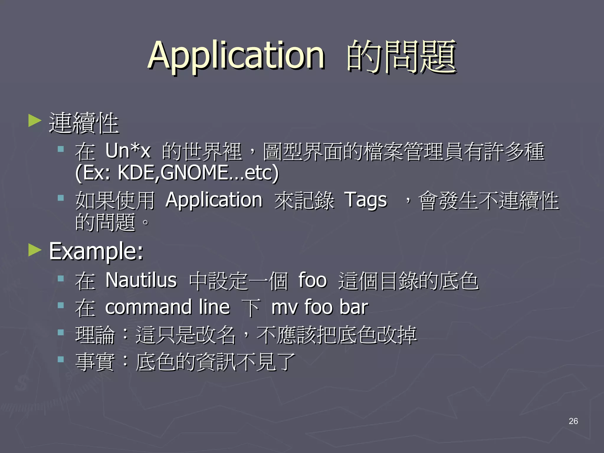 Application 的問題
► 連續性
   在 Un*x 的世界裡，圖型界面的檔案管理員有許多種
    (Ex: KDE,GNOME…etc)
   如果使用 Application 來記錄 Tags ，會發生不連續性
    的問題。
► Example:
     在 Nautilus 中設定一個 foo 這個目錄的底色
     在 command line 下 mv foo bar
     理論：這只是改名，不應該把底色改掉
     事實：底色的資訊不見了

                                         26
 