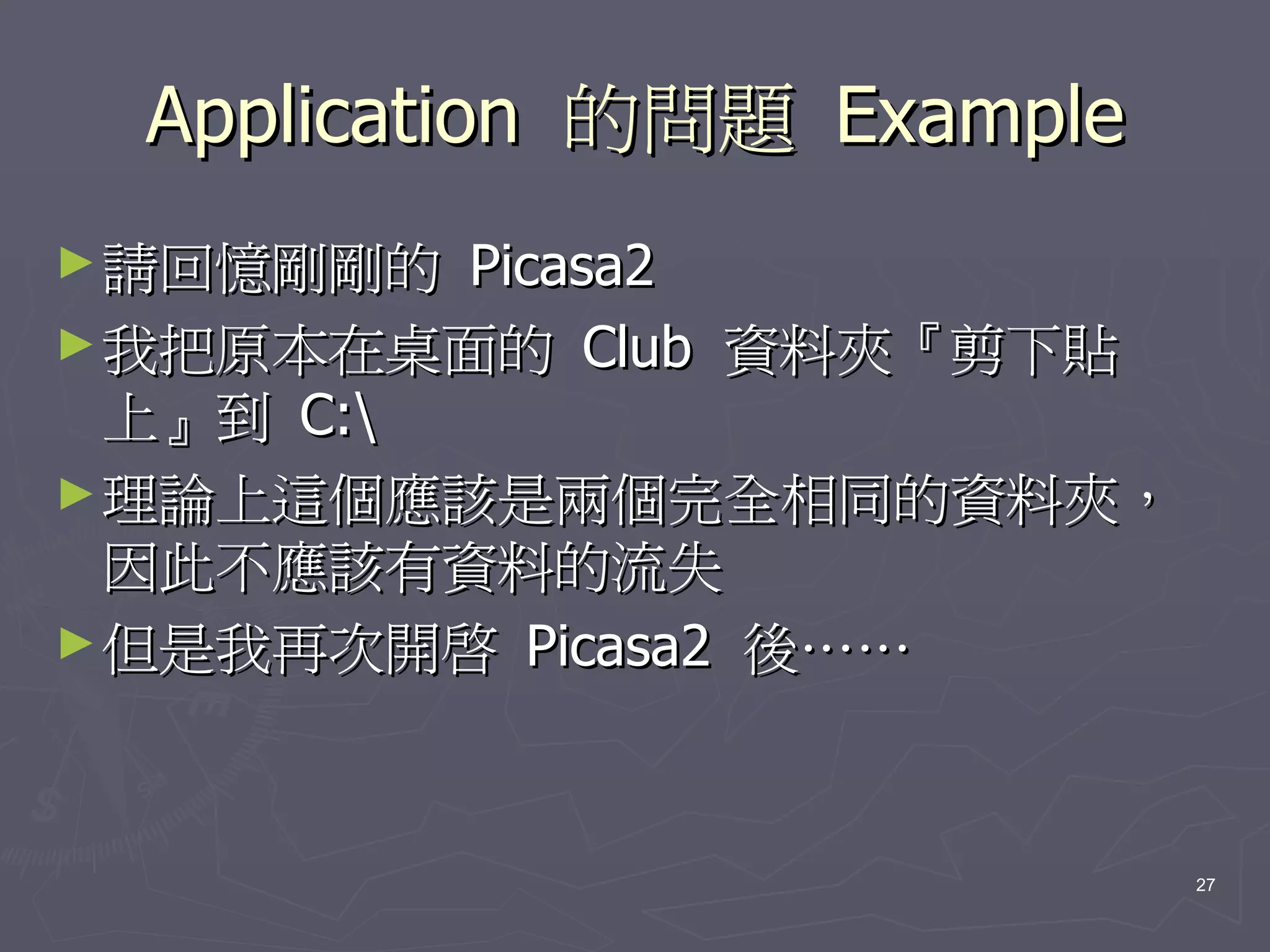 Application 的問題 Example
► 請回憶剛剛的  Picasa2
► 我把原本在桌面的 Club 資料夾『剪下貼
  上』到 C:
► 理論上這個應該是兩個完全相同的資料夾，
  因此不應該有資料的流失
► 但是我再次開啟 Picasa2 後……




                           27
 