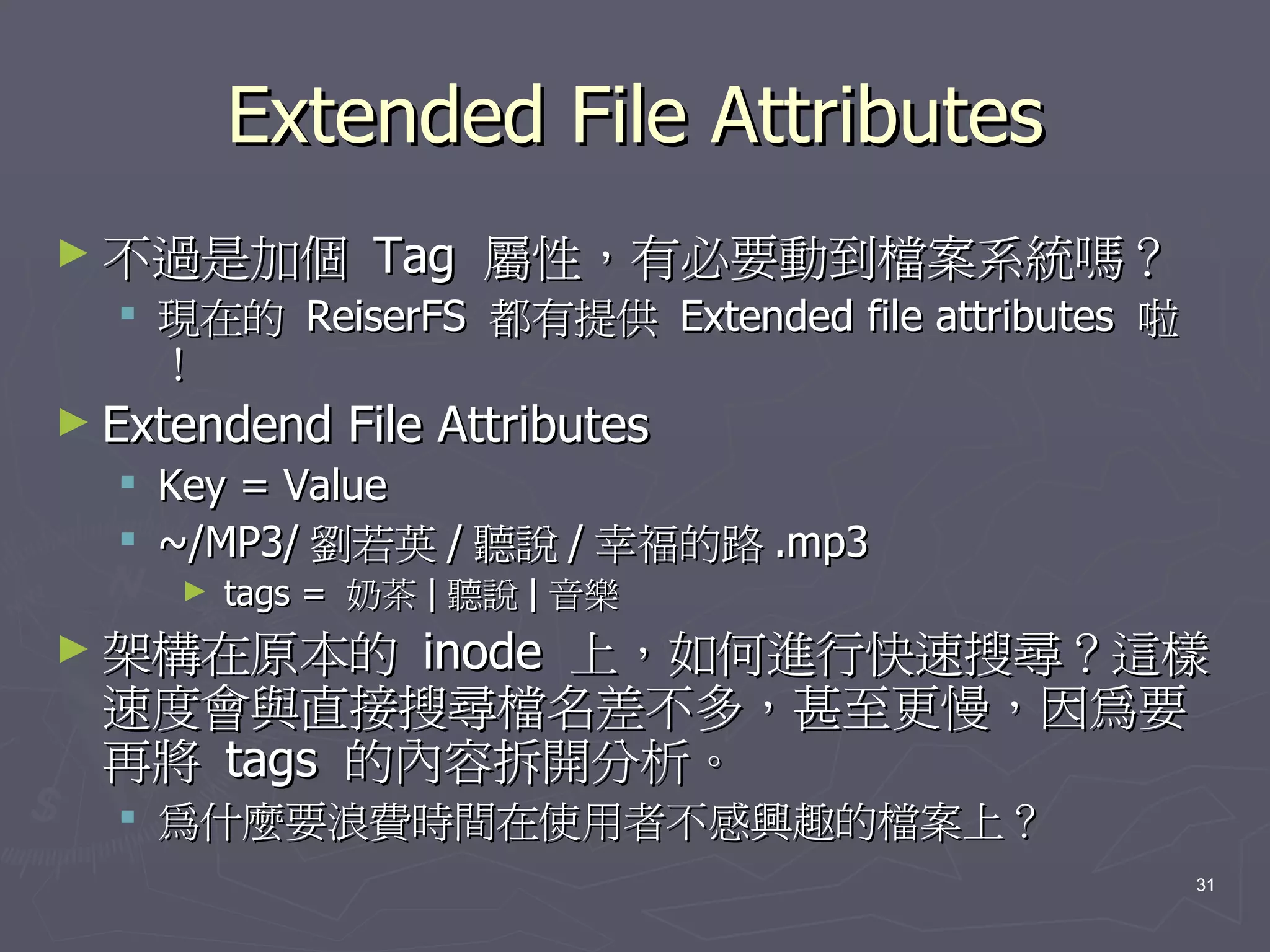 Extended File Attributes
► 不過是加個          Tag 屬性，有必要動到檔案系統嗎？
   現在的 ReiserFS 都有提供 Extended file attributes 啦
    ！
► Extendend    File Attributes
     Key = Value
     ~/MP3/ 劉若英 / 聽說 / 幸福的路 .mp3
      ►   tags = 奶茶 | 聽說 | 音樂
► 架構在原本的   inode 上，如何進行快速搜尋？這樣
 速度會與直接搜尋檔名差不多，甚至更慢，因為要
 再將 tags 的內容拆開分析。
   為什麼要浪費時間在使用者不感興趣的檔案上？
                                                   31
 