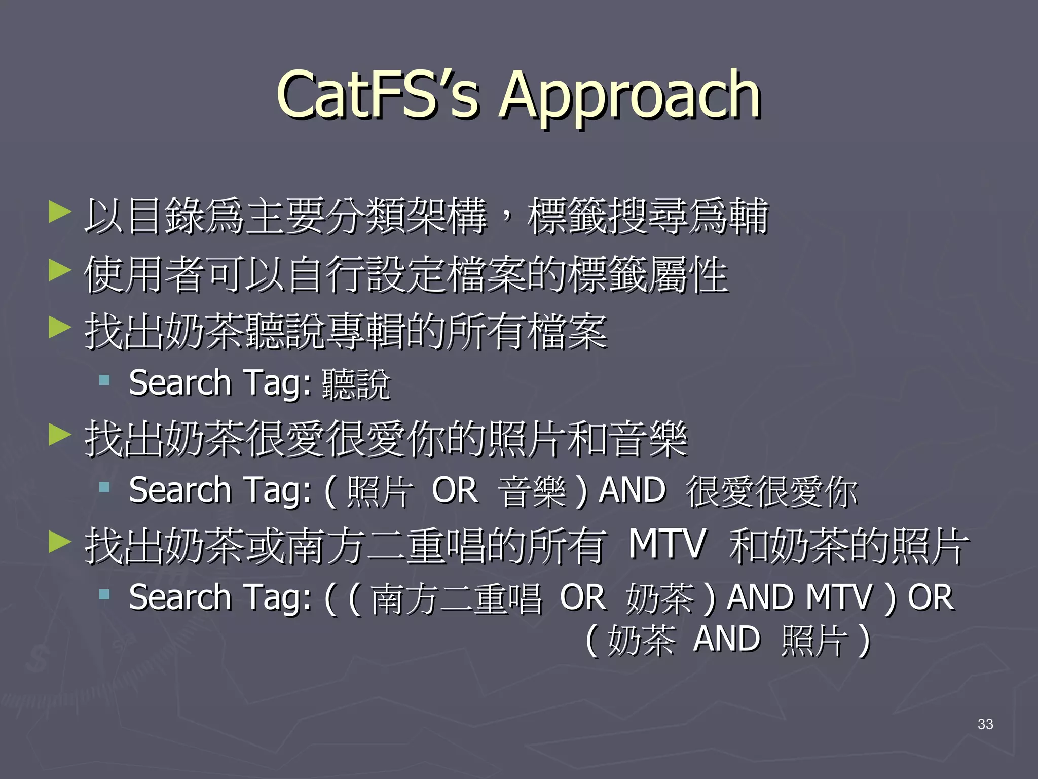 CatFS’s Approach
► 以目錄為主要分類架構，標籤搜尋為輔
► 使用者可以自行設定檔案的標籤屬性
► 找出奶茶聽說專輯的所有檔案
  Search Tag: 聽說
► 找出奶茶很愛很愛你的照片和音樂
  Search Tag: ( 照片 OR 音樂 ) AND 很愛很愛你
► 找出奶茶或南方二重唱的所有             MTV 和奶茶的照片
  Search Tag: ( ( 南方二重唱 OR 奶茶 ) AND MTV ) OR
                          ( 奶茶 AND 照片 )

                                                33
 