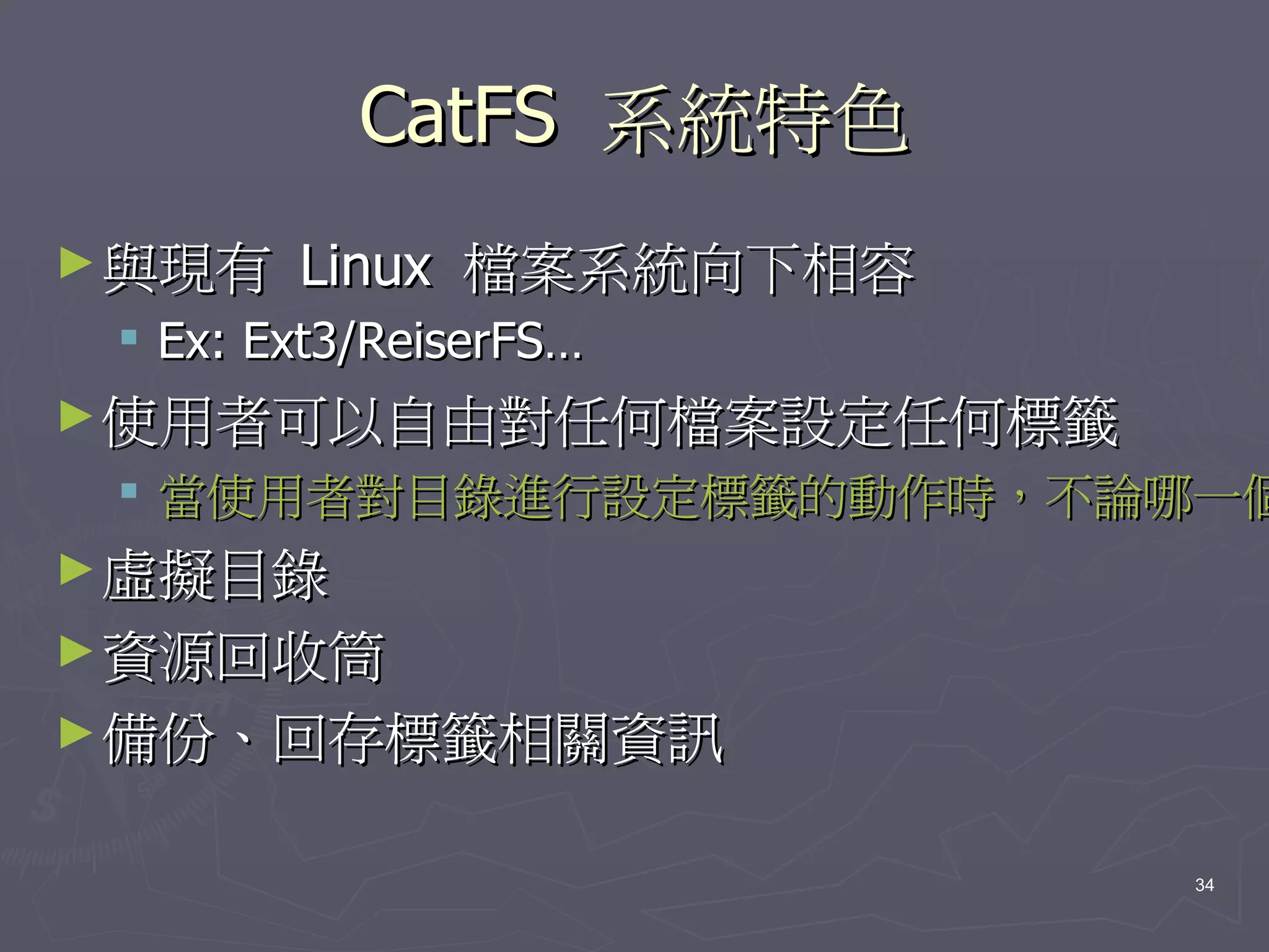 CatFS 系統特色
► 與現有   Linux 檔案系統向下相容
  Ex: Ext3/ReiserFS…
► 使用者可以自由對任何檔案設定任何標籤
  當使用者對目錄進行設定標籤的動作時，不論哪一個
► 虛擬目錄
► 資源回收筒
► 備份、回存標籤相關資訊


                         34
 
