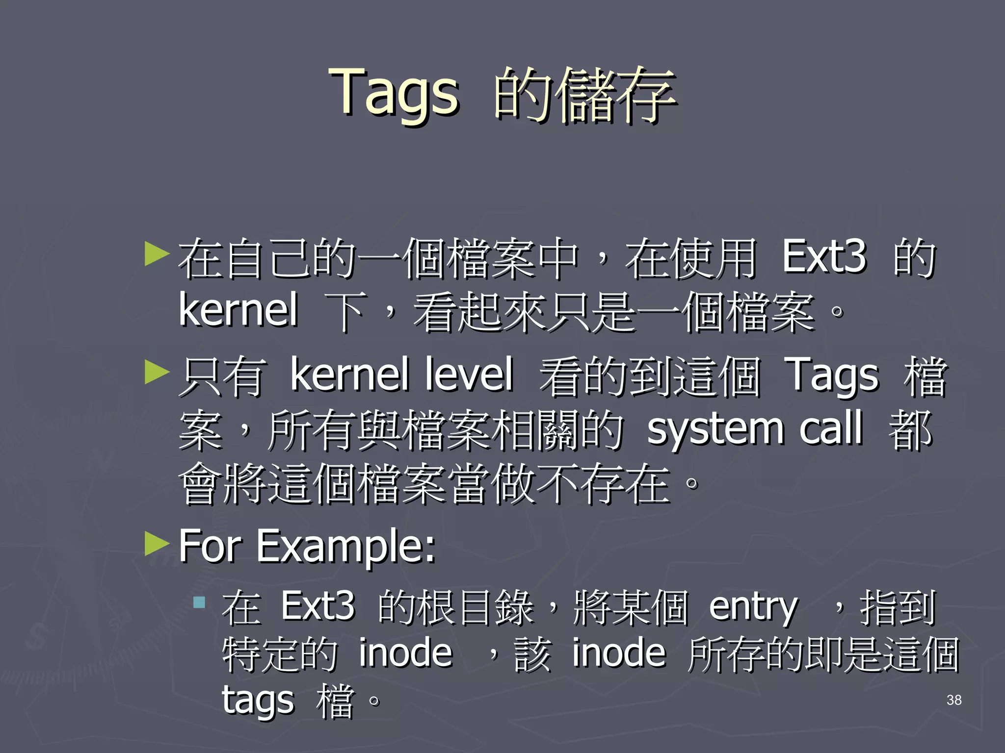 Tags 的儲存

► 在自己的一個檔案中，在使用         Ext3 的
  kernel 下，看起來只是一個檔案。
► 只有 kernel level 看的到這個 Tags 檔
  案，所有與檔案相關的 system call 都
  會將這個檔案當做不存在。
► For Example:
  在 Ext3 的根目錄，將某個 entry ，指到
   特定的 inode ，該 inode 所存的即是這個
   tags 檔。                   38
 