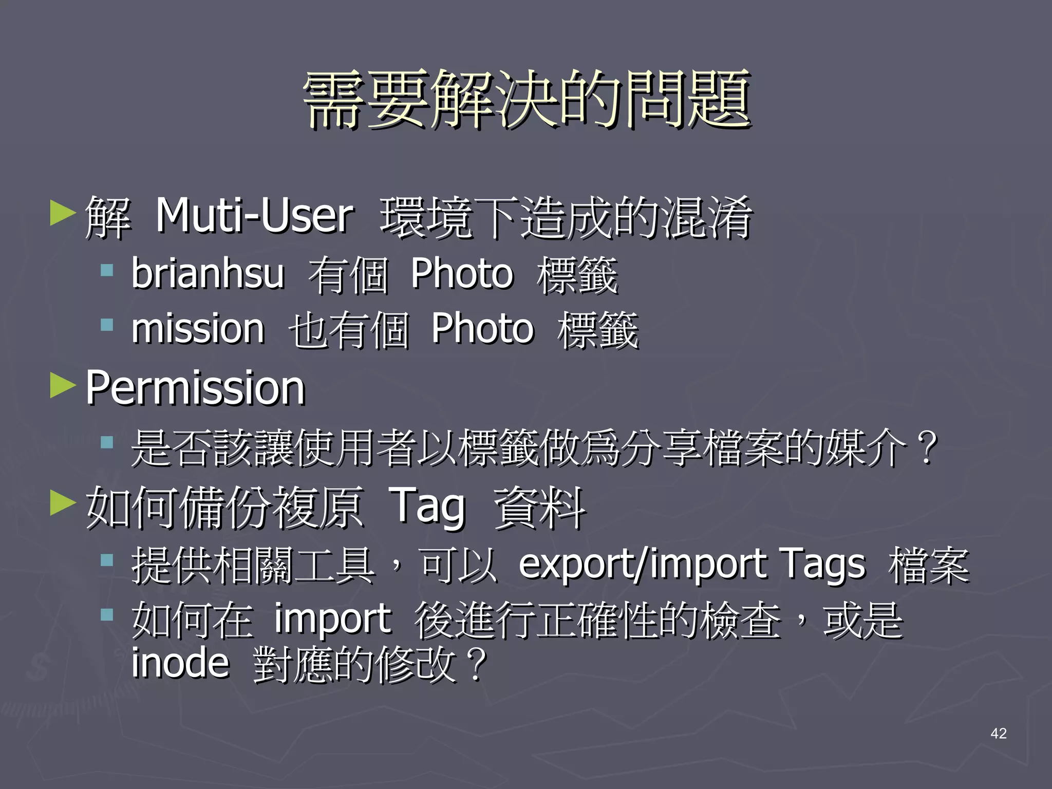 需要解決的問題
►解   Muti-User 環境下造成的混淆
   brianhsu 有個 Photo 標籤
   mission 也有個 Photo 標籤
► Permission
   是否該讓使用者以標籤做為分享檔案的媒介？
► 如何備份複原       Tag 資料
   提供相關工具，可以 export/import Tags 檔案
   如何在 import 後進行正確性的檢查，或是
    inode 對應的修改？
                                      42
 