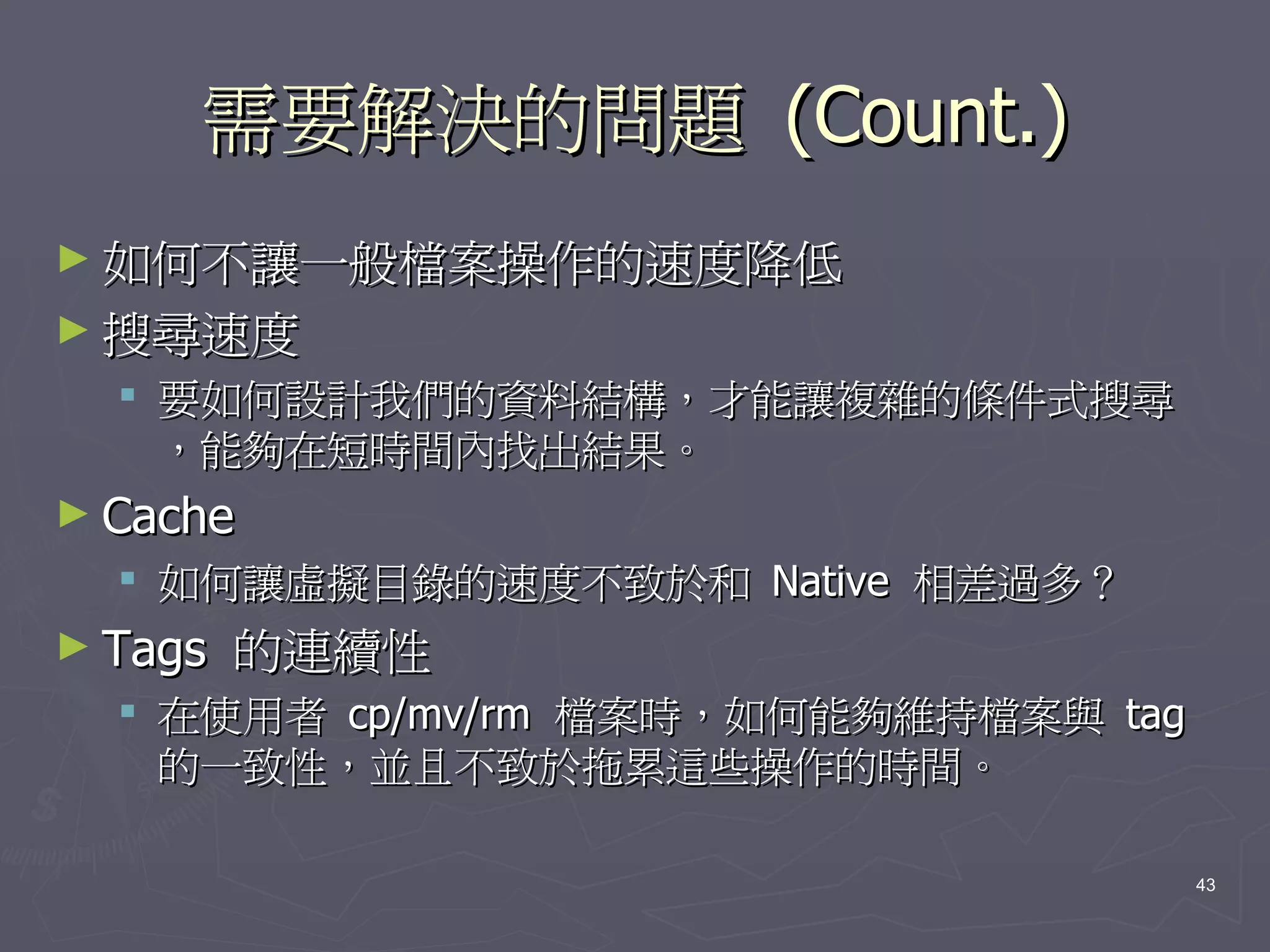 需要解決的問題 (Count.)
► 如何不讓一般檔案操作的速度降低
► 搜尋速度
   要如何設計我們的資料結構，才能讓複雜的條件式搜尋
    ，能夠在短時間內找出結果。
► Cache
   如何讓虛擬目錄的速度不致於和 Native 相差過多？
► Tags   的連續性
   在使用者 cp/mv/rm 檔案時，如何能夠維持檔案與 tag
    的一致性，並且不致於拖累這些操作的時間。

                                      43
 