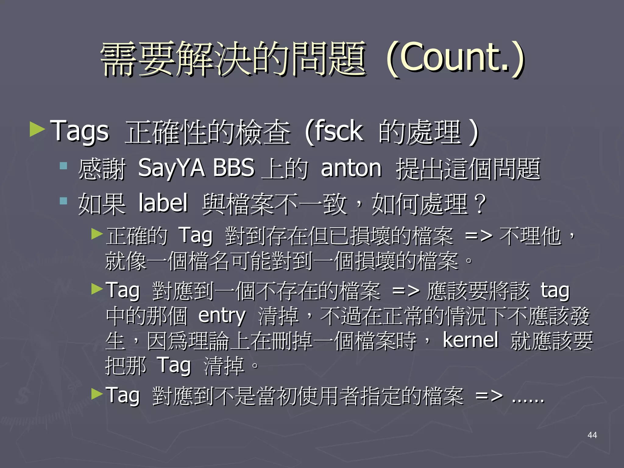 需要解決的問題 (Count.)
► Tags   正確性的檢查 (fsck 的處理 )
     感謝   SayYA BBS 上的 anton 提出這個問題
     如果   label 與檔案不一致，如何處理？
      ►正確的  Tag 對到存在但已損壞的檔案 => 不理他，
       就像一個檔名可能對到一個損壞的檔案。
      ►Tag 對應到一個不存在的檔案 => 應該要將該 tag
       中的那個 entry 清掉，不過在正常的情況下不應該發
       生，因為理論上在刪掉一個檔案時， kernel 就應該要
       把那 Tag 清掉。
      ►Tag 對應到不是當初使用者指定的檔案 => ……

                                       44
 