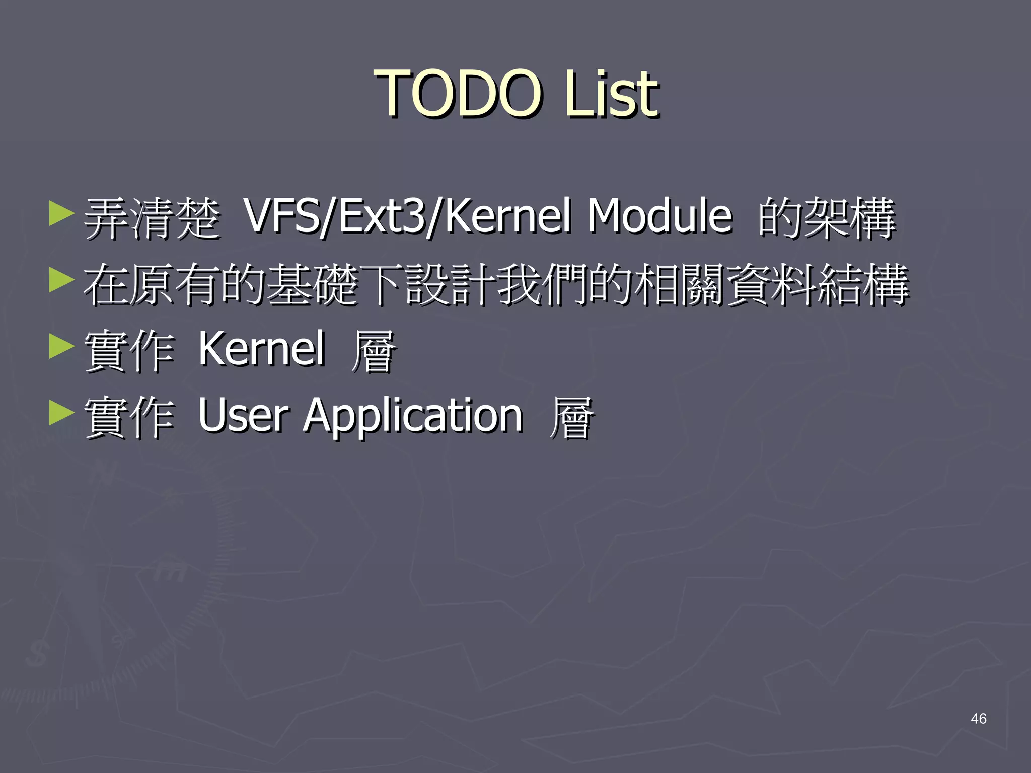 TODO List
► 弄清楚  VFS/Ext3/Kernel Module 的架構
► 在原有的基礎下設計我們的相關資料結構
► 實作 Kernel 層
► 實作 User Application 層




                                    46
 