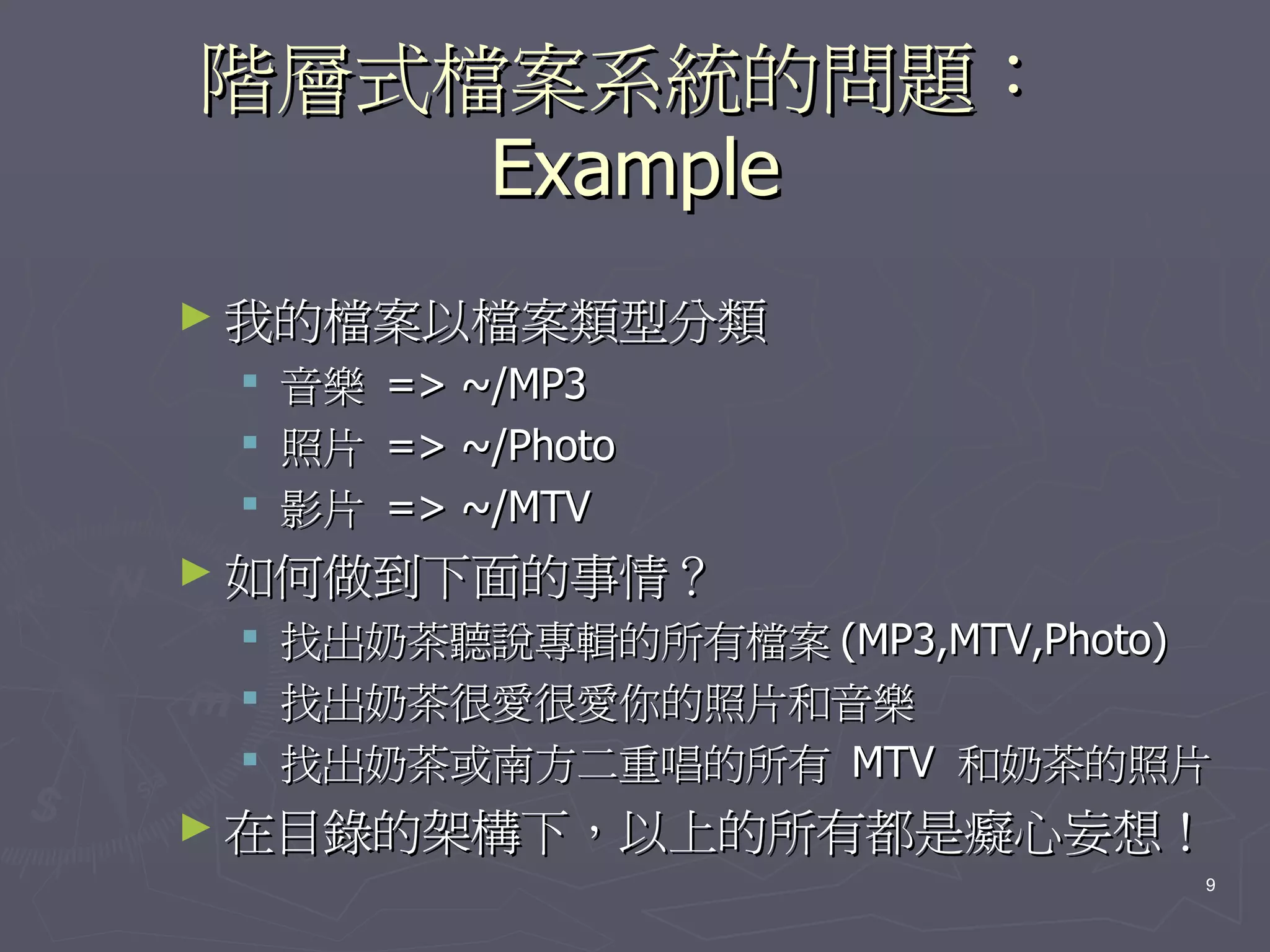 階層式檔案系統的問題：
    Example
► 我的檔案以檔案類型分類
    音樂   => ~/MP3
    照片   => ~/Photo
    影片   => ~/MTV
► 如何做到下面的事情？
    找出奶茶聽說專輯的所有檔案 (MP3,MTV,Photo)
    找出奶茶很愛很愛你的照片和音樂
    找出奶茶或南方二重唱的所有 MTV 和奶茶的照片
► 在目錄的架構下，以上的所有都是癡心妄想！
                                 9
 