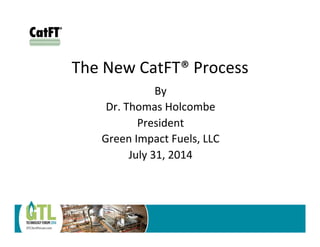 The	
  New	
  CatFT®	
  Process	
  
	
  By	
  
Dr.	
  Thomas	
  Holcombe	
  
President	
  
Green	
  Impact	
  Fuels,	
  LLC	
  
July	
  31,	
  2014	
  
CatFT
!!!!!!!! ! ! ! ! ! ! ! !
®
 