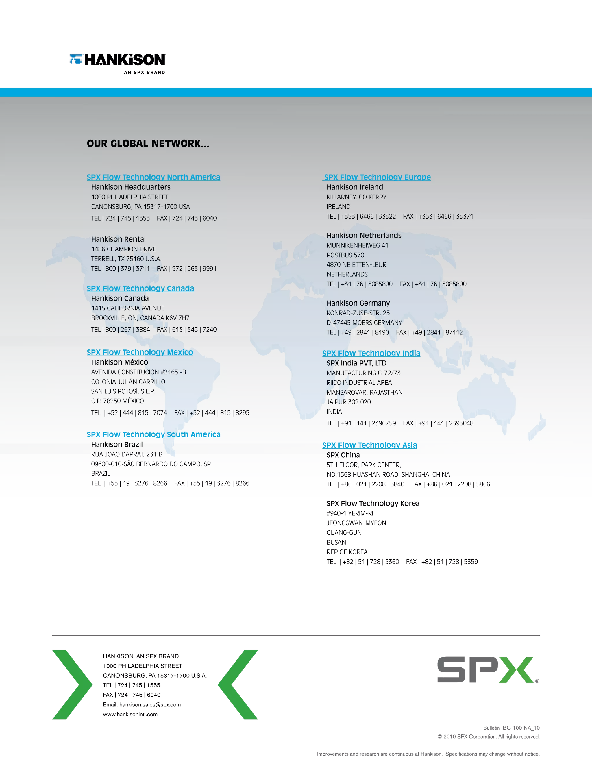 Our Global Network...


SPX Flow Technology North America                                  SPX Flow Technology Europe
 Hankison Headquarters                                              Hankison Ireland
 1000 Philadelphia Street                                           Killarney, Co Kerry
 Canonsburg, PA 15317-1700 USA                                      Ireland
 TEL | 724 | 745 | 1555    FAX | 724 | 745 | 6040                   TEL | +353 | 6466 | 33322       FAX | +353 | 6466 | 33371


                                                                    Hankison Netherlands
 Hankison Rental
                                                                    Munnikenheiweg 41
 1486 Champion Drive
                                                                    postbus 570
 Terrell, TX 75160 U.S.A.
                                                                    4870 NE etten-leur
 TEL | 800 | 379 | 3711    FAX | 972 | 563 | 9991
                                                                    netherlands
                                                                    TEL | +31 | 76 | 5085800       FAX | +31 | 76 | 5085800
SPX Flow Technology Canada
 Hankison Canada
                                                                    Hankison Germany
 1415 California Avenue
                                                                    Konrad-Zuse-Str. 25
 Brockville, on, Canada k6v 7h7
                                                                    D-47445 Moers Germany
 TEL | 800 | 267 | 3884    FAX | 613 | 345 | 7240                   TEL | +49 | 2841 | 8190      FAX | +49 | 2841 | 87112


SPX Flow Technology Mexico                                        SPX Flow Technology India
 Hankison México                                                    SPX India PVT, LTD
 Avenida ConstituciÓn #2165 -B                                      Manufacturing G-72/73
 Colonia JuliÁn Carrillo                                            Riico Industrial Area
 San Luis Potosí, S.L.P.                                            Mansarovar, RAJASTHAN
 C.P. 78250 México                                                  Jaipur 302 020
 TEL | +52 | 444 | 815 | 7074    FAX | +52 | 444 | 815 | 8295       india
                                                                    TEL | +91 | 141 | 2396759       FAX | +91 | 141 | 2395048
SPX Flow Technology South America
 Hankison Brazil                                                  SPX Flow Technology Asia
 Rua Joao Daprat, 231 b                                             SPX China
 09600-010-SÃ0 bernardo do campo, sp                                5th Floor, Park Center,
 Brazil                                                             No.1568 Huashan Road, Shanghai China
 TEL | +55 | 19 | 3276 | 8266    FAX | +55 | 19 | 3276 | 8266       TEL | +86 | 021 | 2208 | 5840       FAX | +86 | 021 | 2208 | 5866


                                                                    SPX Flow Technology Korea
                                                                    #940-1 Yerim-Ri
                                                                    JEONGGWAN-MYEON
                                                                    GIJANG-GUN
                                                                    BUSAN
                                                                    REP OF KOREA
                                                                    TEL | +82 | 51 | 728 | 5360      FAX | +82 | 51 | 728 | 5359




     Hankison, an spx brand
     1000 Philadelphia street
     canonsburg, PA 15317-1700 U.S.A.
     TEL | 724 | 745 | 1555
     FAX | 724 | 745 | 6040
     Email: hankison.sales@spx.com
     www.hankisonintl.com

                                                                                                                                      Bulletin BC-100-NA_10
                                                                                                                   © 2010 SPX Corporation. All rights reserved.


                                                                Improvements and research are continuous at Hankison. Specifications may change without notice.
 