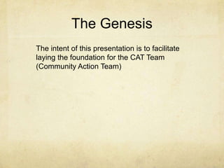 The Genesis
The intent of this presentation is to facilitate
laying the foundation for the CAT Team
(Community Action Team)
 