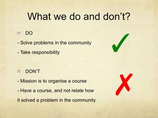 What we do and don’t?


                                       ✓
   DO
- Solve problems in the community
- Take responsibility




                                       ✗
   DON’T
- Mission is to organise a course
- Have a course, and not relate how
it solved a problem in the community
 