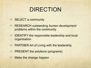 DIRECTION
SELECT a community

RESEARCH outstanding human development
problems within the community

IDENTIFY the responsible leadership and local
organisation

PARTNER Art of Living with the leadership

PRESENT the solutions (programs)

Make the change happen
 