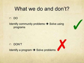 What we do and don’t?
   DO

Identify community problems  Solve using
   programs                                 ✓
   DON’T
                                 ✗
Identify a program  Solve problems
 