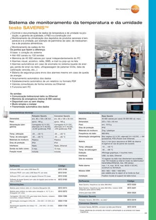 26
Sistema de monitoramento da temperatura e da umidade
	
Características técnicas	
Roteador Saveris
-20 ... +50 °C
env. 85 x 100 x 38 mm
Plástico
aprox. 180 g	
-40 ... +85 °C
IP54
Rádio
5 max.
Carregador 6,3 V DC;
alternado 24 V AC/DC,
0,5W (potência); POE
Alimentação (obri-
gatória)
Sonda via rádio conec-
Dimensões	
Temp. utilização	
Materiais do invólucro
Peso
Temp. de estocagem	
Grau de proteção
Interfaces
Conversor Saveris	
-20 ... +50 °C
env. 85 x 100 x 35 mm
Plástico
aprox. 190 g
-40 ... +85 °C
Rádio, Ethernet
15 max.
incluídaFixação mural incluída
Carregador 6,3 V DC;
alternado 24 V AC/DC,
2W (potência); POE
IP54
-10 ... +50 °C
Dimensões
Memória	
Bateria
225 x 150 x 49 mm
40 000 valores por canal (18 000 000 val. max.)
Accu Li-Ion (pour assurance et SMS de réserve
d’urgence en cas de panne de courant)
Temp. utilização
Zing / plastiqueMateriais do invólucro
Peso
Temp. de estocagem
env. 1510 g
-40 ... +85 °C
Bloc segteur 6,3 V DC; alternatif 24 V AC/DC,  4W
(puissance); POE (Power Over Ethernet)
Grau de proteção IP42
Alimentação (obrigatória)
Frequência via rádio	
Exibição Affichage graphique, 4 touches menu
Interfaces USB, via rádio, Ethernet
Relês alarme max. 1 A, max. 30 W, max. 60/25 V DC/AC,
ouverture ou fermeture
Módulo GSM 850 / 900 / 1800 / 1900 MHz
pas valable pour le Japon et la Corée du Sud
Qde de módulos 15 organes via rádio max directement raccordables,
max 150 modules au total en mode via rádio/routeur/
transmetteur/Ethernet, max. 450 canaux
868 MHz
Instalação Fixation murale et support de table inclus
Características técnicas
Base Saveris		
testo SAVERIS™
√ Controle e documentação de dados de temperatura e de umidade na pro-
dução, a garantia de qualidade, a PD e a construção civil
√ Monitoramento da climatização dos depósitos de produtos sensíveis à tem-
peratura e à umidade, por exemplo de patrimônio de valor, de medicamen-
tos e de produtos alimentícios.
√ Monitoramento da cadeia do frio
Os pontos que fazem a diferença:
A base: o coração do sistema
• Até 450 canais ou 150 sondas
• Memória de 40 000 valores por canal independentemente do PC
• Alarmes visual, acústico, relês, SMS, e-mail ou pop-up na tela
• Alarmes automáticos em caso de anomalia no sistema (queda de ener-
gia, perda de sinal via rádio, ultrapassagem de patamar limite, data de
calibração vencida, etc...)
• Bateria de segurança para envio dos alarmes mesmo em caso de queda
de energia
• Arquivamento automático dos dados
• Estabelecimento automático de um relatório no formato PDF
• Valores consultáveis de forma remota via Ethernet
• Funciona sem PC
As sondas:
• Comunicação bidirecional rádio ou Ethernet
• Memória de emergência interna (6 000 valores)
• Disponível com ou sem display
• Muito simples a instalar
• Transmissão automática dos dados
Softwares Código
Software SBE com cabo USB Base-PC 0572 0180
Software PROF com cabo USB Base-PC (se rede) 0572 0181
Software CFR, com cabo de ligação Ethernet PC-base 0572 0182
Software de ajuste Saveris com cabo de ligação para sondas via
rádio e Ethernet
0572 0183
Alimentações
Bateria para módulo rádio (4 x Alcalina Manganês AA) 0515 0414
Bateria para módulo via rádio para utilização a -10 °C (4 x
Energyzer L91 Lítio)
0515 0572
Carregador 100-240 V DC para base testo Saveris, roteador,
conversor, módulo Ethernet
0554 1096
Alimentação (montagem trilho) 90 ... 240 VAC / 24 VDC (2,5
A)
0554 1749
Alimentação (aparelho de mesa) 110 ... 240 VAC / 24 VDC
(350 mA)
0554 1748
Softwares Código
Base Saveris, frequência via rádio 868 MHz* 0572 0220
Base Saveris, frequência via rádio 868 MHz, módulo GSM
integrado (para alarme SMS)*
0572 0221
Antena para base GSM 0554 0524
Roteador Saveris
Roteador Saveris, 868 MHz, via rádio* 0572 0219
Conversor Saveris
Conversor Saveris, 868 MHz, conversor via rádio para Ethernet 0572 0218
* Essas referências de comando não incluem a alimentação ou as antenas com bases
magnéticas.
 