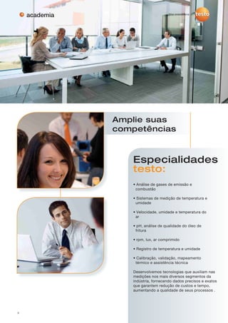3
academia
Especialidades
testo:
• Análise de gases de emissão e
combustão
• Sistemas de medição de temperatura e
umidade
• Velocidade, umidade e temperatura do
ar
• pH, análise de qualidade do óleo de
fritura
• rpm, lux, ar comprimido
• Registro de temperatura e umidade
• Calibração, validação, mapeamento
térmico e assistência técnica
Desenvolvemos tecnologias que auxiliam nas
medições nos mais diversos segmentos da
indústria, fornecendo dados precisos e exatos
que garantem redução de custos e tempo,
aumentando a qualidade de seus processos .
Amplie suas
competências
 