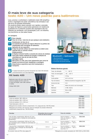 Sondas Dimensões tubo de sonda /
Ponta do tubo de sonda
Faixa de medição Código
Tubo de Pitot; comprimento: 500 mm; Ø 7 mm;
aço inoxidável; para a medição da velocidade de
escoamento*
Faixa de medição: 1... 100 m/s
Temp. de utilização: 0 ... +600 °C
Fator Pitot: 1.0
0635 2045
Tubo de Pitot; comprimento: 350 mm; Ø 7 mm;
aço inoxidável; para a medição da velocidade de
escoamento*
Faixa de medição: 1 ... 100 m/s
Temp. de utilização: 0 ... +600 °C
Fator Pitot: 1.0
0635 2145
Tubo de Pitot; comprimento: 1000 mm; aço
inoxidável; para a medição da velocidade de
escoamento*
Faixa de medição: 1 ... 100 m/s
Temp. de utilização: 0 ... +600 °C
Fator Pitot: 1.0
0635 2345
*Mangueira de conexão necessária (ref. 0554 0440 ou 0554 0453)
350 mm
Ø 7 mm
1 000 mm
Ø 7 mm
43
O mais leve de sua categoria
testo 420 - Um novo padrão para balômetros
Leve, preciso e confortável: o balômetro testo 420 simplifica
muito a regulagem da vazão volumétrica nas entradas e saí-
das de ar de grandes dimensões.
Os usuários podem assim atender com rapidez e precisão
às regras de higiene e prescrições aplicáveis em matéria de
qualidade do ar ambiente quando das regulagens das ins-
talações de ventilação e de climatização, p.ex. na indústria,
nos escritórios ou nas salas limpas
As vantagens
Kit testo 420
Balômetro testo 420 com corpo de base,
coifa de medição de 610 x 610 mm,
5 varas de fixação, cabo USB, baterias
e maleta
Código 0563 4200
Dados técnicos gerais
Temp. de utilização		 -5 ... +60 °C
Temp. de estocagem -20 ... +60 °C
Peso
Coifa padrão
2.9 kg
610 x 610 mm
Tipo de bateria	 Baterias alcalinas manganês, tipo AA
Autonomia das 30 h
Tela Matriz de ponto com iluminação
Memória 2 GB, interna
Interface	 Micro-USB
Garantia		 2 anos
• Monitoramento
• Emissão de de relatórios
• Comando de forma remota
Bluetooth + Aplicação
Peso reduzido
Peso de 2.9 kg – mais leve do que qualquer outro balômetro.
Estabilizador de fluxo de ar
As turbulências geradas por alguns difusores ou grelhas são
estabilizadas pela concepção do balômetro.
Aplicativo de uso específico
O App lhe permite utilizar seu smart phone ou tablet como
segunda tela ou controle remoto.
Display giratório
O display inclinável facilita a consulta dos valores de medição.
Você pode realizar medições de pressão e medições de
velocidade por meio de um tubo de Pitot.
Montagem rápida
Marcações na coifa, bem como alojamentos para varas de
fixação em forma de funil, simplificam a montagem.
Empunhadura ergonômica para fácil manipulação e
transporte.
A maleta fornecida lhe permite transportar seu testo 420 dobrado
confortavelmente e em toda segurança.
Certificadosdecalibraçãosobpedido!
Acessórios Código
Coifa de medição, 360 x 360 mm 0554 4200
Coifa de medição, 305 x 1220 mm 0554 4201
Coifa de medição, 610 x 1220 mm 0554 4202
Tripé telescópico, até 4 m 0554 4209
Mangueira de conexão: silicone; comprimento: 5 m; carga até max. 700 hPa (mbar) 0554 0440
Mangueira de conexão: sem silicone; para as medições de pressão diferencial;
comprimento carga até max. 700 hPa (mbar)
0554 0453
Ver também tubos de Pitot retos página 39
 