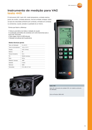 50
Instrumento de medição para VAC
testo 445
O instrumento VAC, testo 445, mede temperatura, umidade relativa,
ponto de orvalho, umidade absoluta, nível de umidade, entalpia, todos
os tipos de velocidade ambiente (em condutas, entradas em condutas
ou extratores), caudal, pressão e qualidade do ar interior.
testo 445, instrumento de medição VAC, incl. bateria e protocolo
de calibração.
testo 445
Cód. do Produto: 0560 4450
Pontos que fazem a diferença:
• Cálculo automático da média e medição do caudal
• Localização automática de condutas com corte transversal para o
local (máx. 99 locais)
• Data logger interno (3.000 leituras)
• Medição simultânea até 6 parâmetros
 